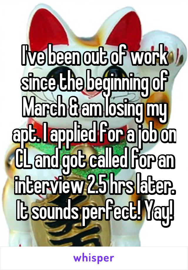 I've been out of work since the beginning of March & am losing my apt. I applied for a job on CL and got called for an interview 2.5 hrs later. It sounds perfect! Yay!