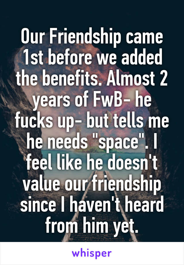 Our Friendship came 1st before we added the benefits. Almost 2 years of FwB- he fucks up- but tells me he needs "space". I feel like he doesn't value our friendship since I haven't heard from him yet.