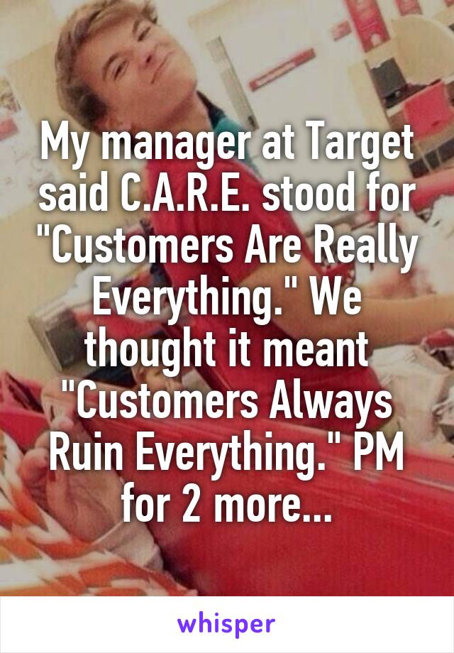 My manager at Target said C.A.R.E. stood for "Customers Are Really Everything." We thought it meant "Customers Always Ruin Everything." PM for 2 more...