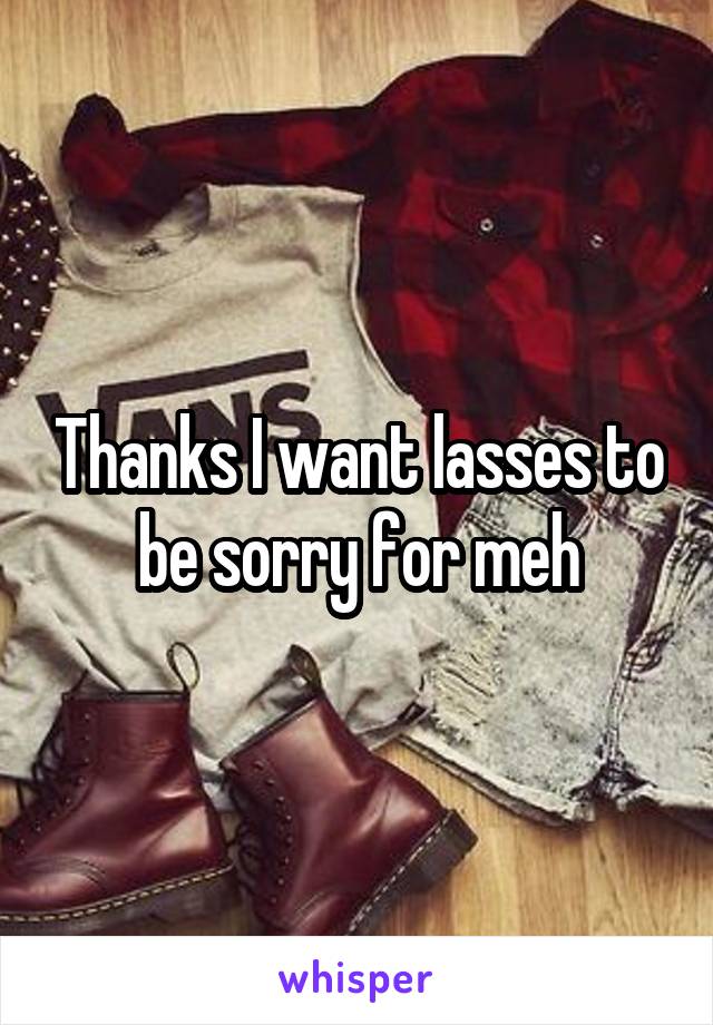 Thanks I want lasses to be sorry for meh