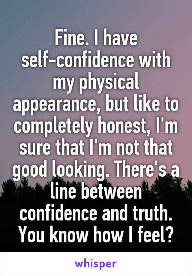 Fine. I have self-confidence with my physical appearance, but like to completely honest, I'm sure that I'm not that good looking. There's a line between confidence and truth. You know how I feel?