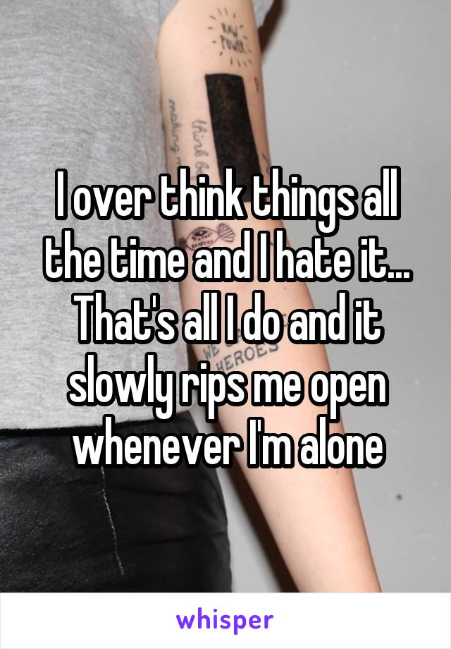 I over think things all the time and I hate it... That's all I do and it slowly rips me open whenever I'm alone