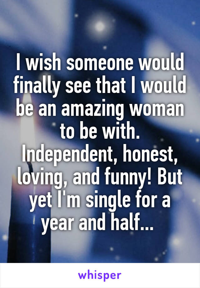 I wish someone would finally see that I would be an amazing woman to be with. Independent, honest, loving, and funny! But yet I'm single for a year and half... 