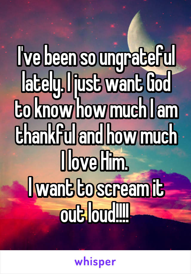 I've been so ungrateful lately. I just want God to know how much I am thankful and how much I love Him. 
I want to scream it out loud!!!! 