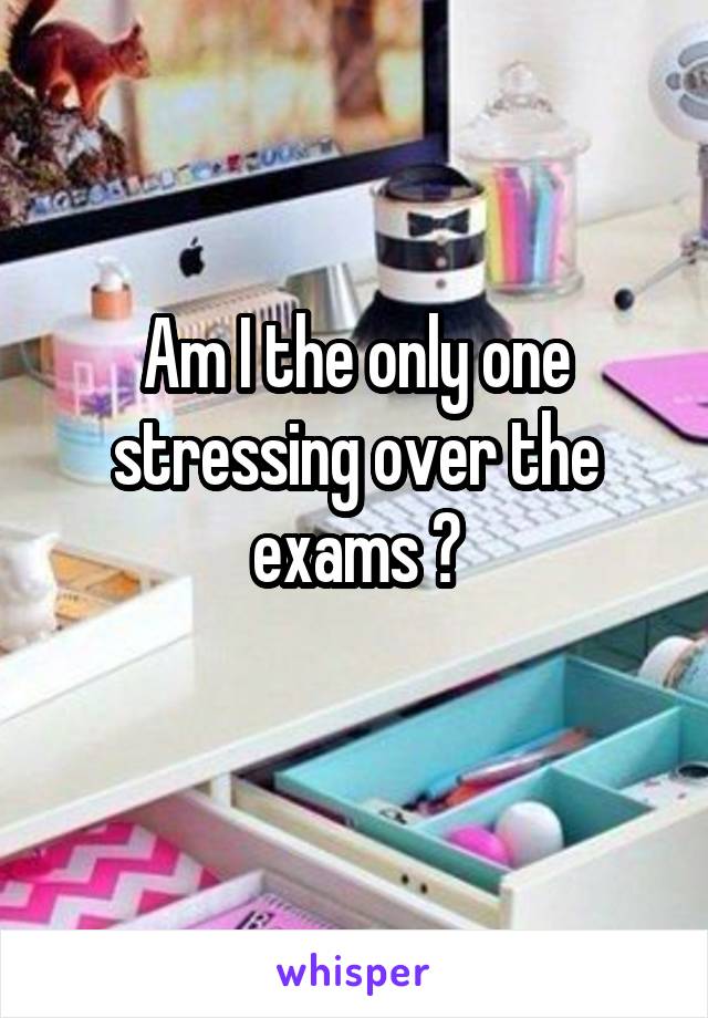 Am I the only one stressing over the exams ?
