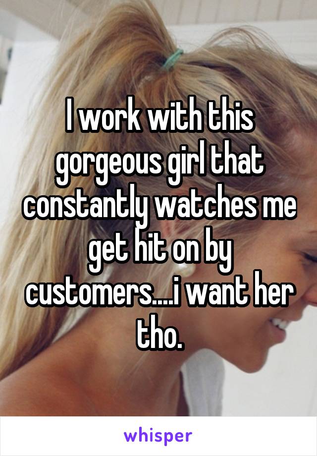 I work with this gorgeous girl that constantly watches me get hit on by customers....i want her tho.