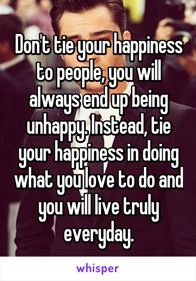 Don't tie your happiness to people, you will always end up being unhappy. Instead, tie your happiness in doing what you love to do and you will live truly everyday.