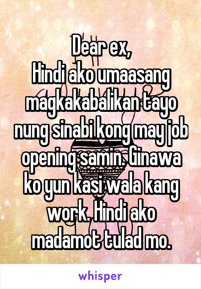 Dear ex,
Hindi ako umaasang magkakabalikan tayo nung sinabi kong may job opening samin. Ginawa ko yun kasi wala kang work. Hindi ako madamot tulad mo.