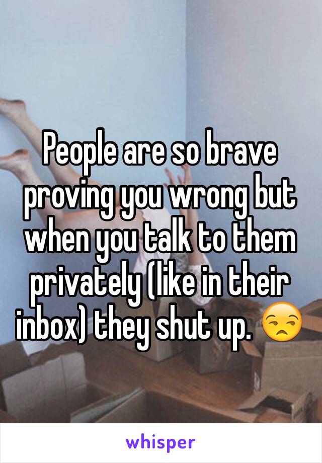 People are so brave proving you wrong but when you talk to them privately (like in their inbox) they shut up. 😒