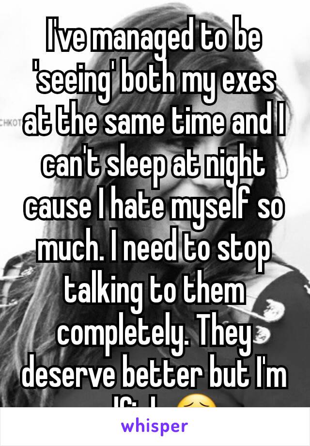 I've managed to be 'seeing' both my exes at the same time and I can't sleep at night cause I hate myself so much. I need to stop talking to them completely. They deserve better but I'm selfish 😣