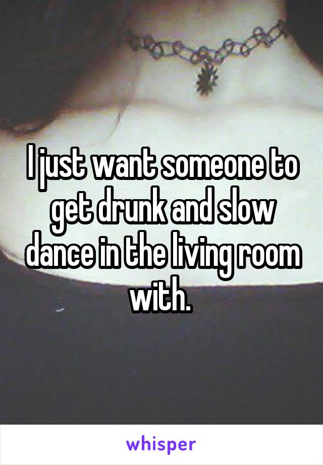 I just want someone to get drunk and slow dance in the living room with. 