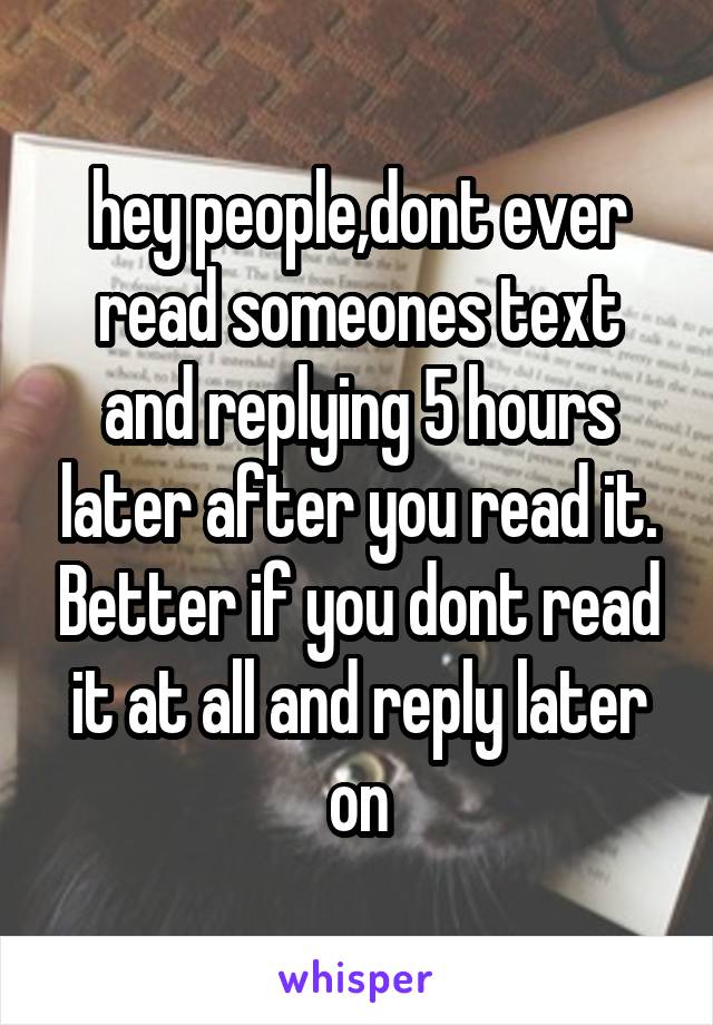 hey people,dont ever read someones text and replying 5 hours later after you read it. Better if you dont read it at all and reply later on