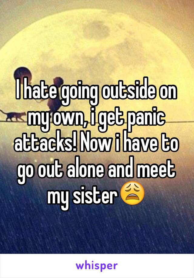 I hate going outside on my own, i get panic attacks! Now i have to go out alone and meet my sister😩