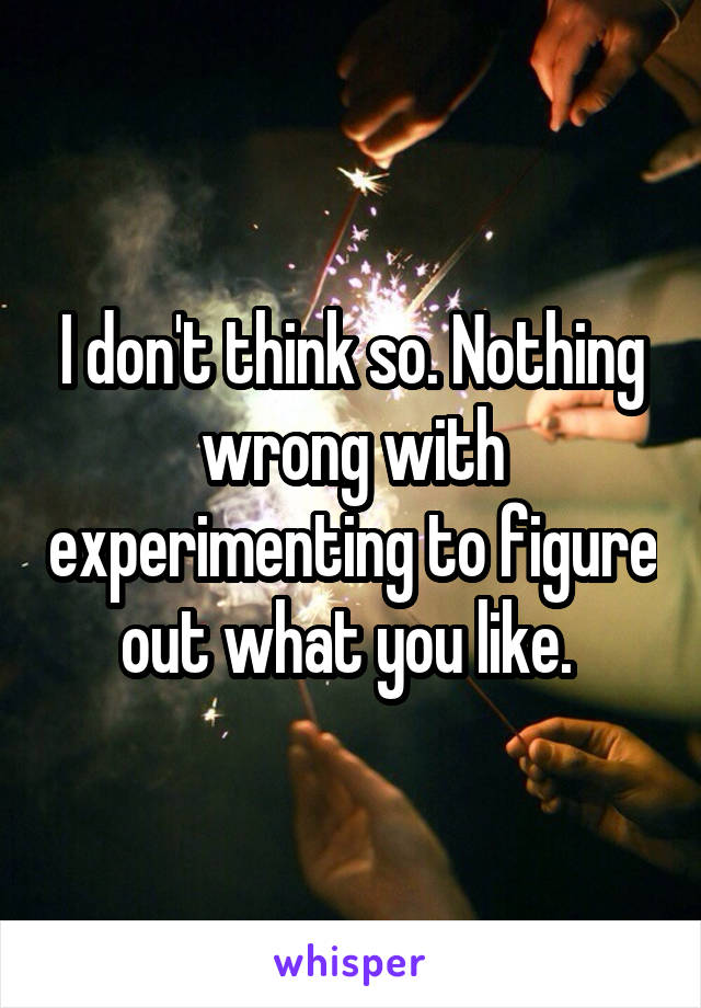 I don't think so. Nothing wrong with experimenting to figure out what you like. 