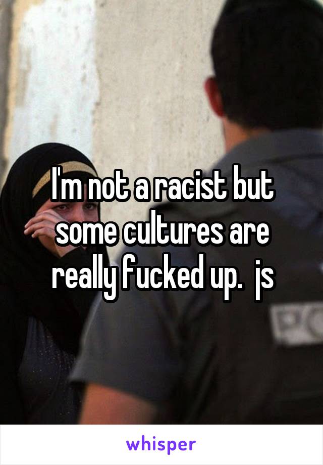 I'm not a racist but some cultures are really fucked up.  js