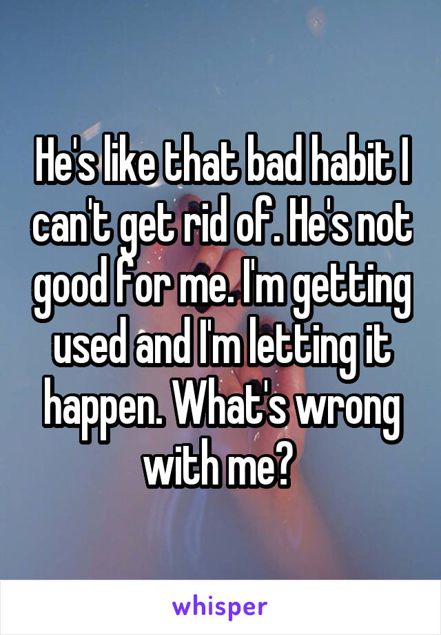 He's like that bad habit I can't get rid of. He's not good for me. I'm getting used and I'm letting it happen. What's wrong with me? 