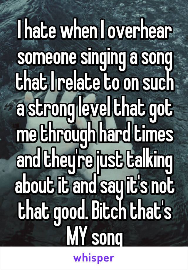 I hate when I overhear someone singing a song that I relate to on such a strong level that got me through hard times and they're just talking about it and say it's not that good. Bitch that's MY song