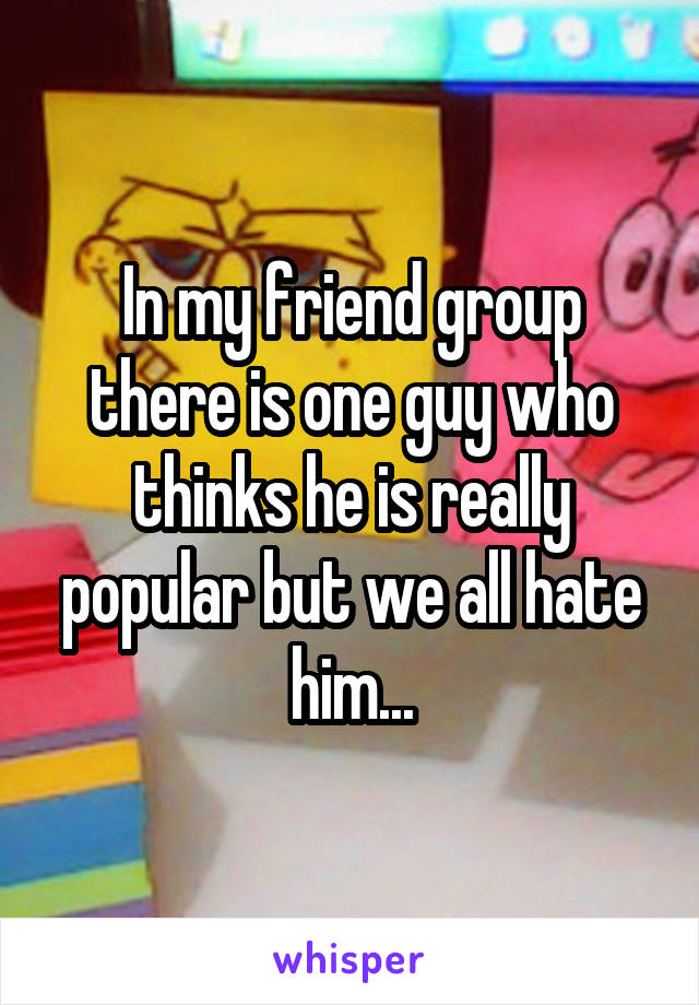 In my friend group there is one guy who thinks he is really popular but we all hate him...