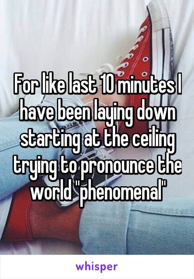 For like last 10 minutes I have been laying down starting at the ceiling trying to pronounce the world "phenomenal"