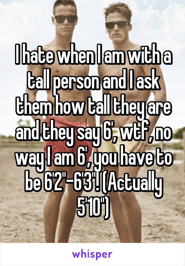 I hate when I am with a tall person and I ask them how tall they are and they say 6', wtf, no way I am 6', you have to be 6'2''-6'3''! (Actually 5'10'')