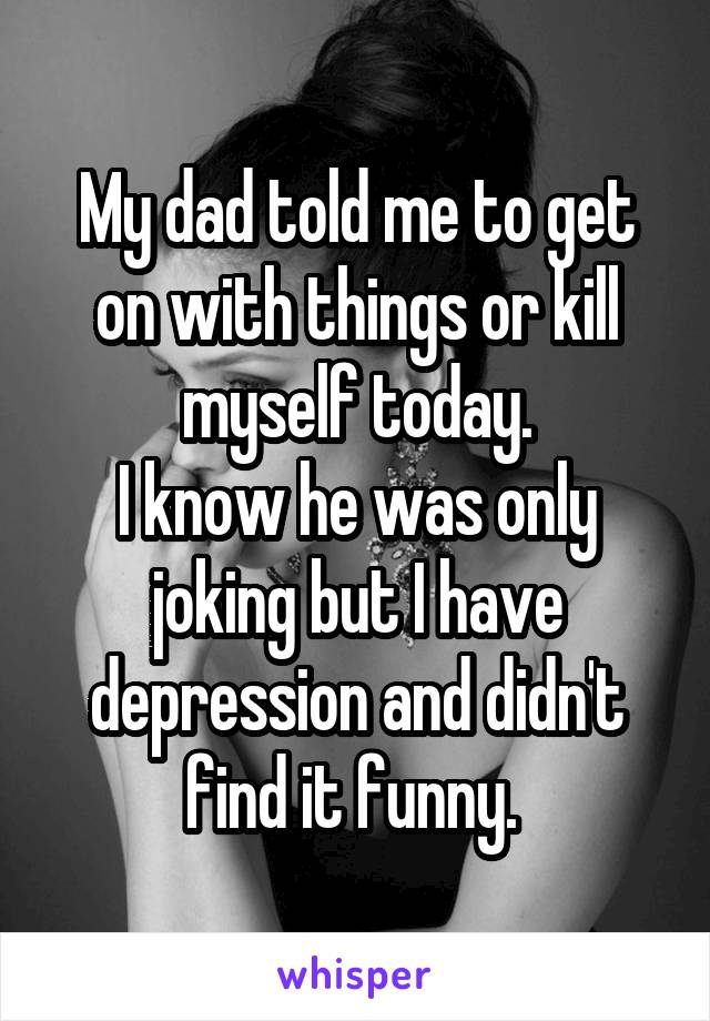 My dad told me to get on with things or kill myself today.
I know he was only joking but I have depression and didn't find it funny. 