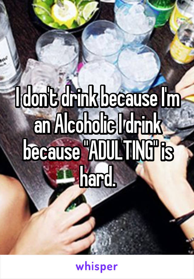 I don't drink because I'm an Alcoholic I drink because "ADULTING" is hard.