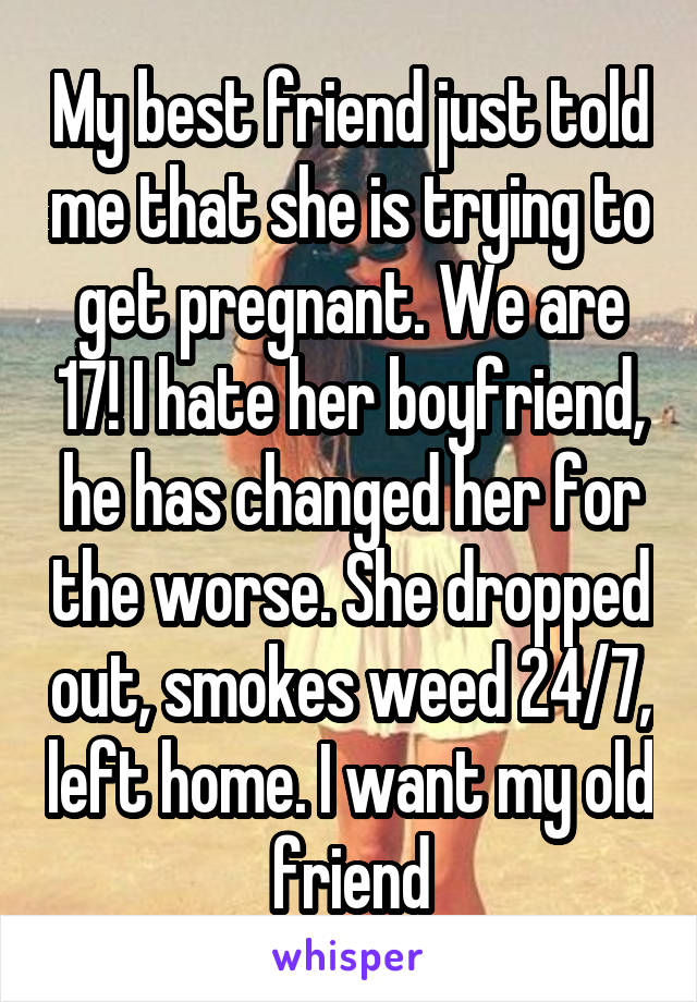 My best friend just told me that she is trying to get pregnant. We are 17! I hate her boyfriend, he has changed her for the worse. She dropped out, smokes weed 24/7, left home. I want my old friend