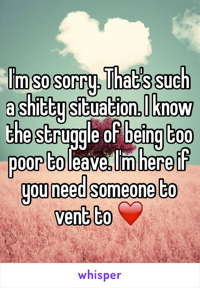 I'm so sorry. That's such a shitty situation. I know the struggle of being too poor to leave. I'm here if you need someone to vent to ❤️