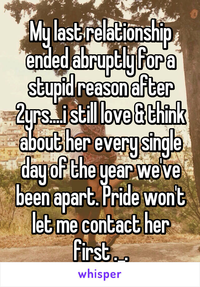 My last relationship ended abruptly for a stupid reason after 2yrs....i still love & think about her every single day of the year we've been apart. Pride won't let me contact her first ._.