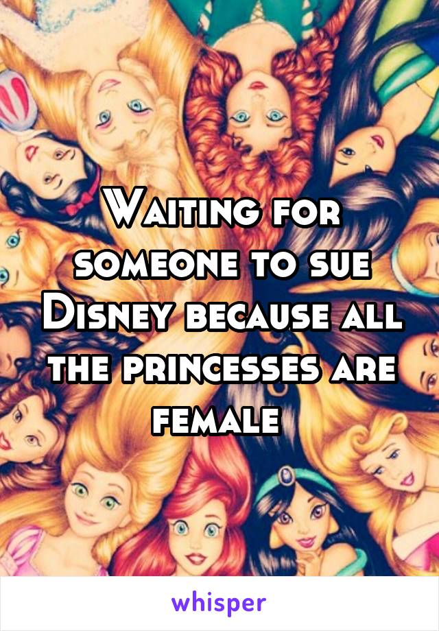 Waiting for someone to sue Disney because all the princesses are female 