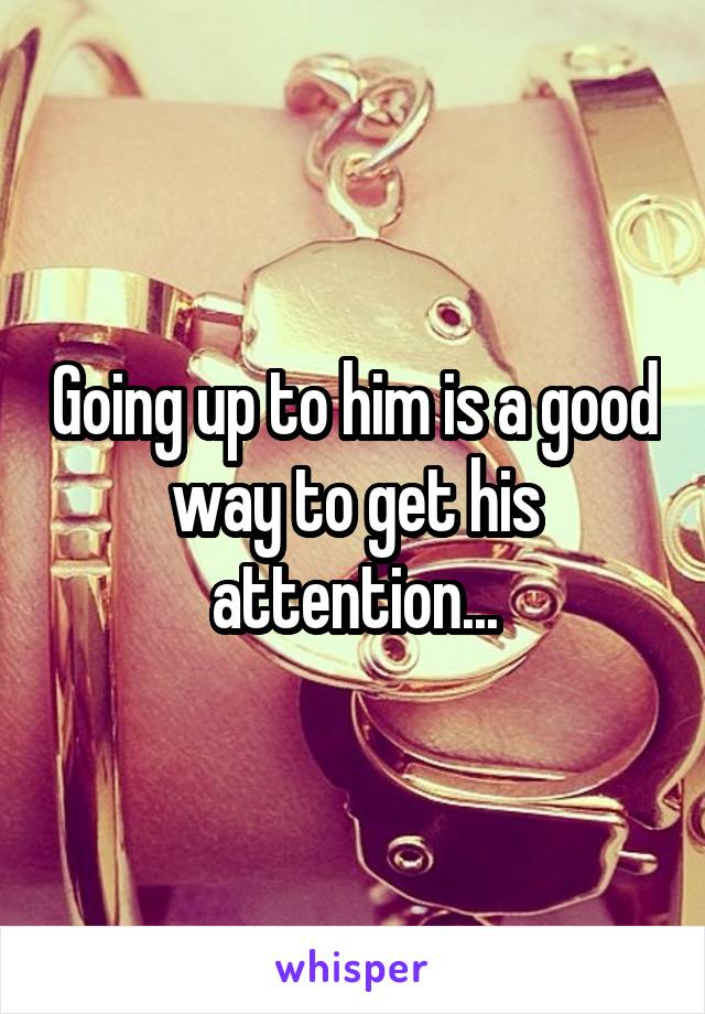 Going up to him is a good way to get his attention...