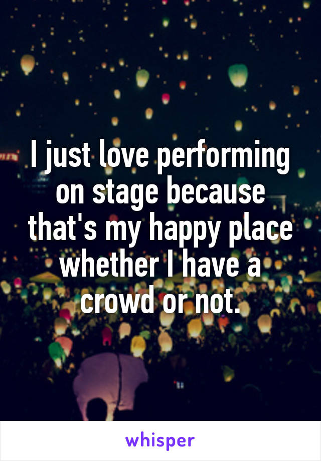 I just love performing on stage because that's my happy place whether I have a crowd or not.