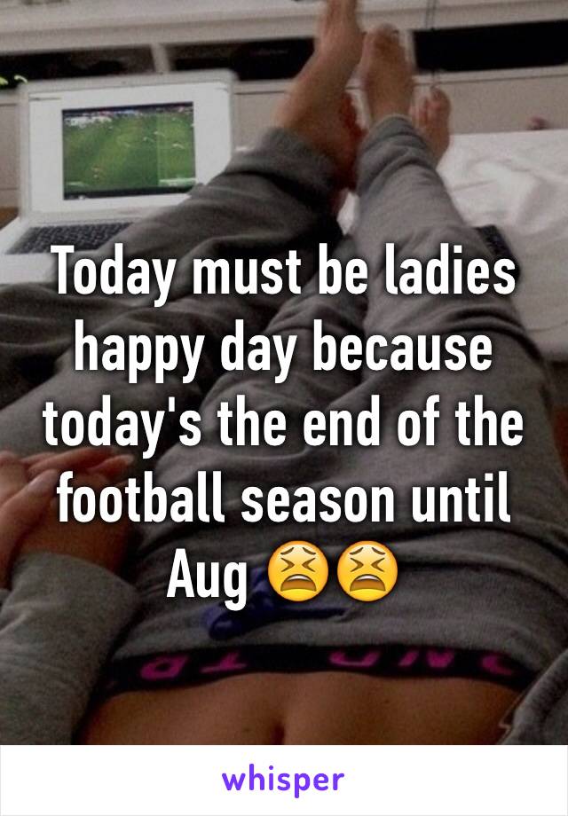 Today must be ladies happy day because today's the end of the football season until Aug 😫😫