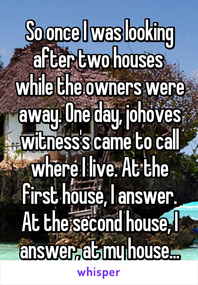 So once I was looking after two houses  while the owners were away. One day, johoves witness's came to call where I live. At the first house, I answer. At the second house, I answer, at my house...