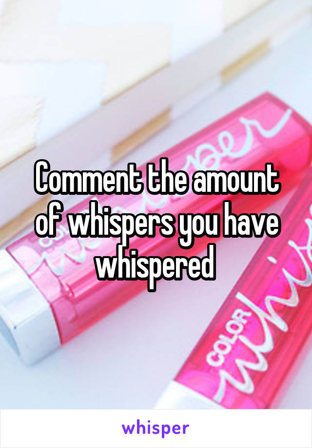 Comment the amount of whispers you have whispered 