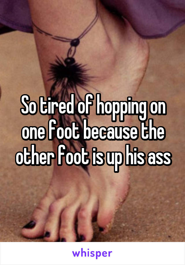 So tired of hopping on one foot because the other foot is up his ass