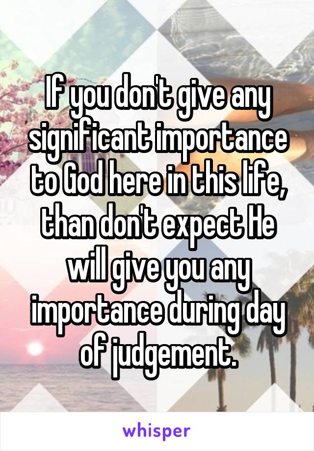 If you don't give any significant importance to God here in this life, than don't expect He will give you any importance during day of judgement.