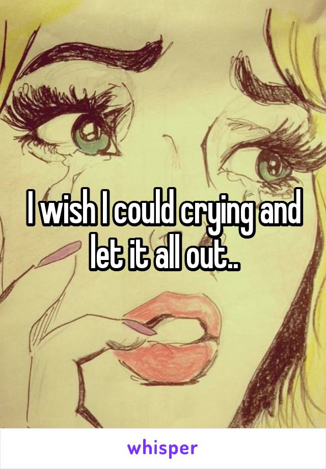 I wish I could crying and let it all out..