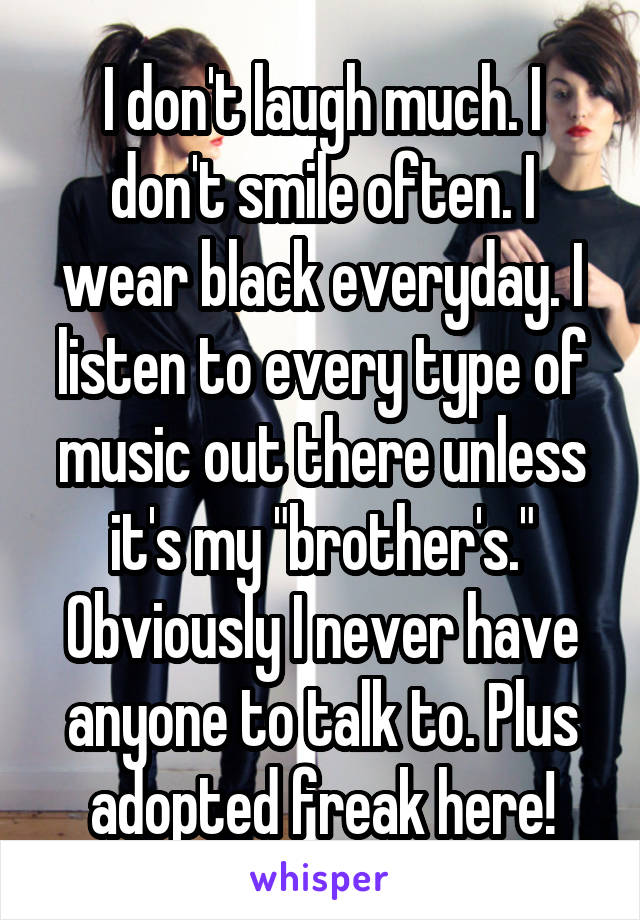 I don't laugh much. I don't smile often. I wear black everyday. I listen to every type of music out there unless it's my "brother's." Obviously I never have anyone to talk to. Plus adopted freak here!