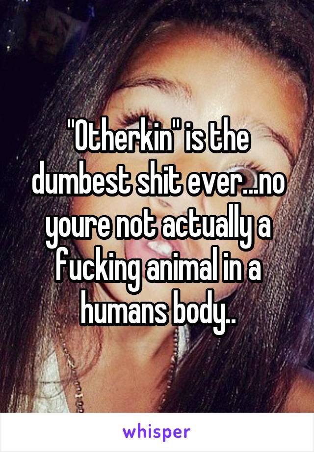 "Otherkin" is the dumbest shit ever...no youre not actually a fucking animal in a humans body..