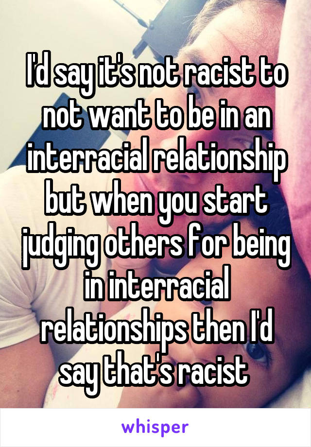 I'd say it's not racist to not want to be in an interracial relationship but when you start judging others for being in interracial relationships then I'd say that's racist 