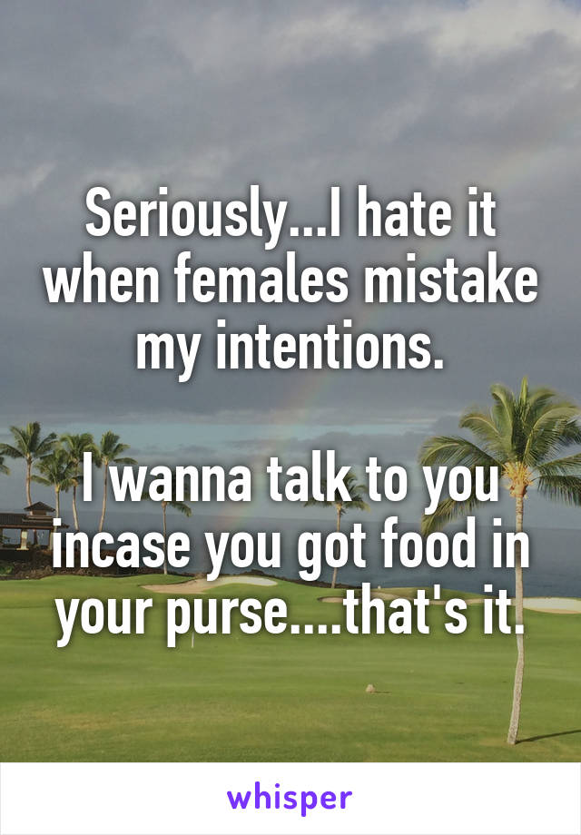 Seriously...I hate it when females mistake my intentions.

I wanna talk to you incase you got food in your purse....that's it.