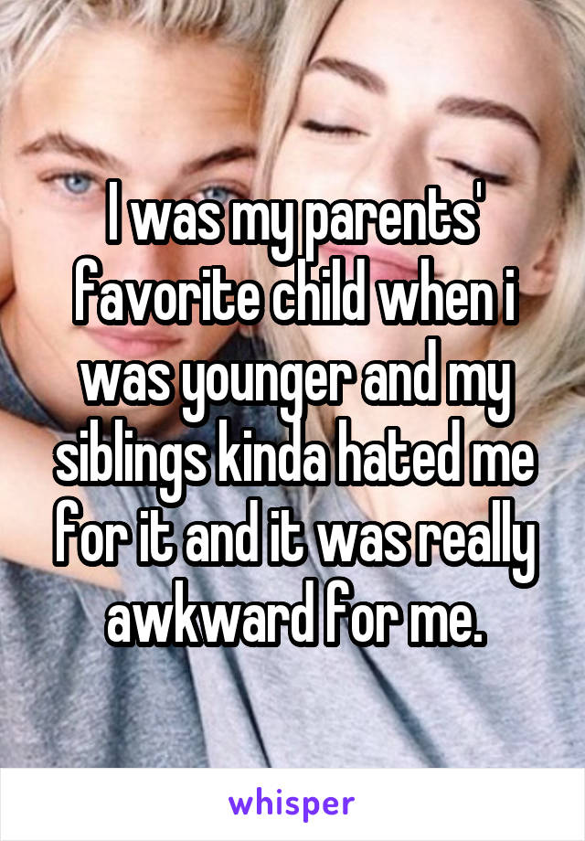 I was my parents' favorite child when i was younger and my siblings kinda hated me for it and it was really awkward for me.