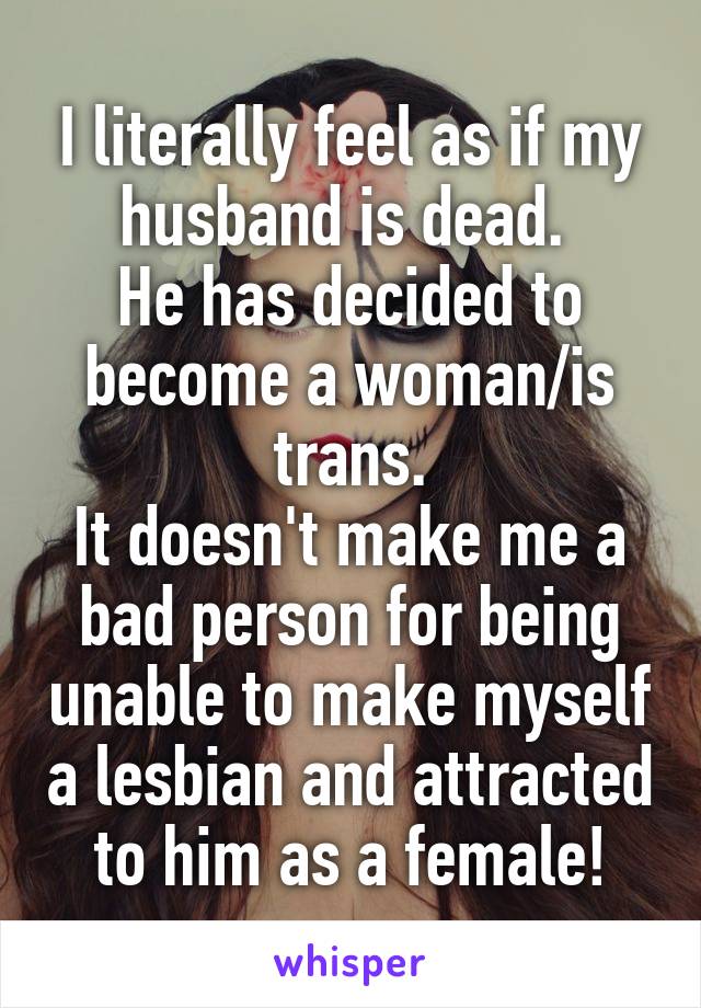 I literally feel as if my husband is dead. 
He has decided to become a woman/is trans.
It doesn't make me a bad person for being unable to make myself a lesbian and attracted to him as a female!