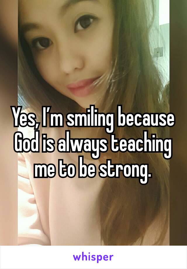 Yes, I’m smiling because God is always teaching me to be strong.