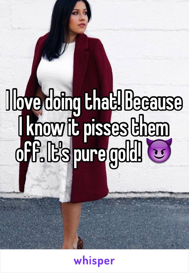 I love doing that! Because I know it pisses them off. It's pure gold! 😈