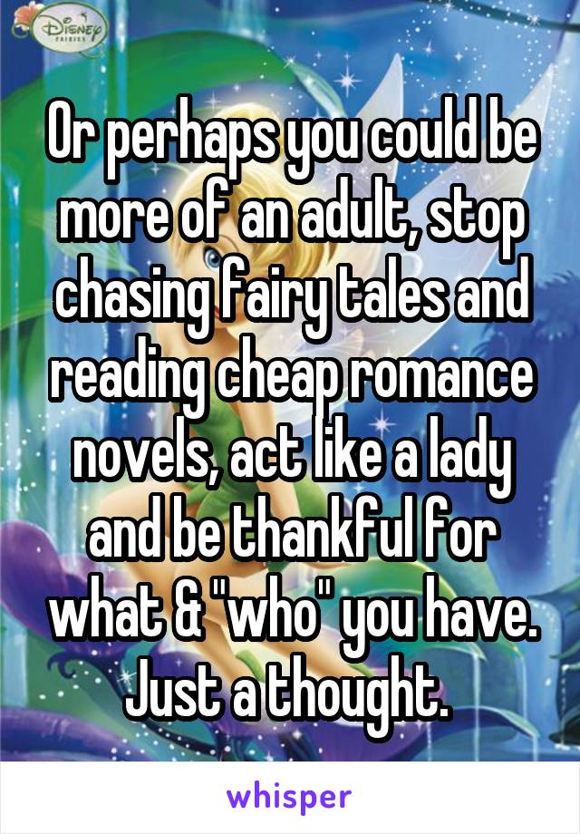 Or perhaps you could be more of an adult, stop chasing fairy tales and reading cheap romance novels, act like a lady and be thankful for what & "who" you have. Just a thought. 