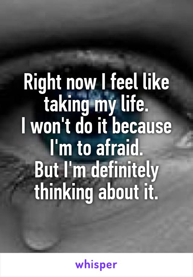 Right now I feel like taking my life.
I won't do it because I'm to afraid.
But I'm definitely thinking about it.