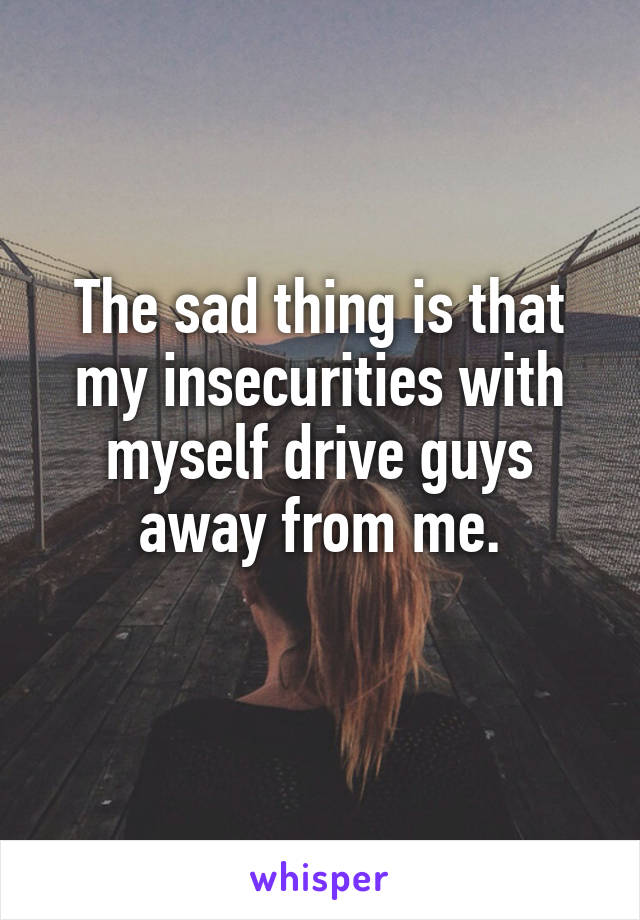 The sad thing is that my insecurities with myself drive guys away from me.
