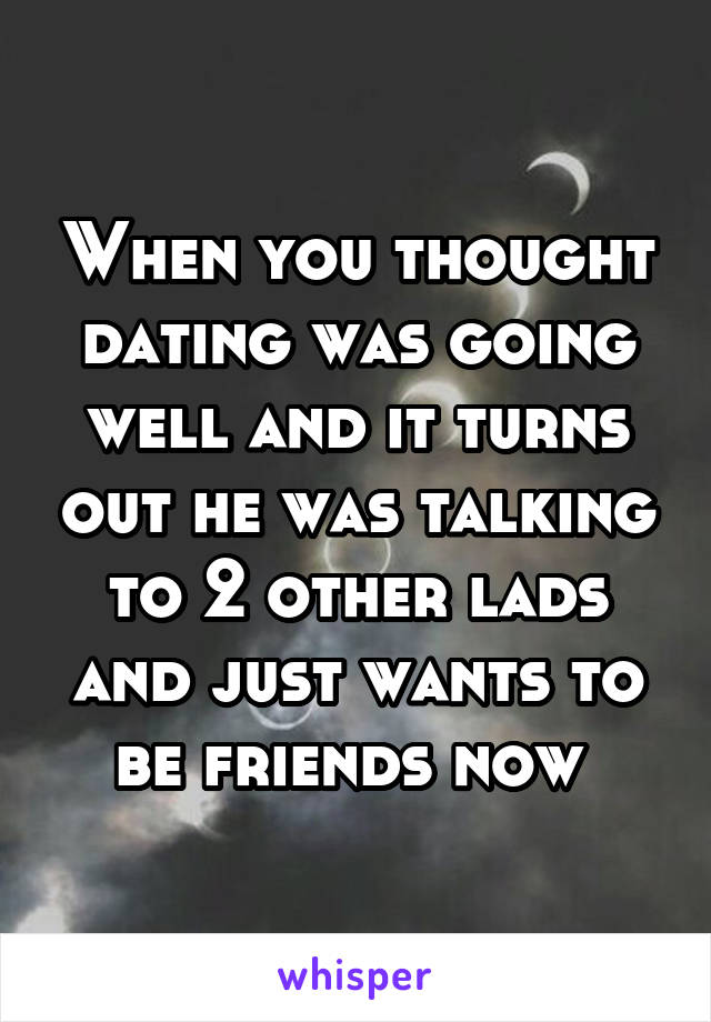 When you thought dating was going well and it turns out he was talking to 2 other lads and just wants to be friends now 